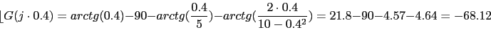 \begin{displaymath}\lfloor{G(j\cdot 0.4)}=arctg(0.4)-90-arctg(\frac{0.4}{5})-arctg(\frac{2\cdot 0.4}{10-0.4^{2}})=21.8-90-4.57-4.64=-68.12\end{displaymath}