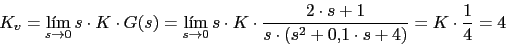 \begin{displaymath}K_{v}=\lim_{s \rightarrow 0}{s\cdot K \cdot G(s)}=\lim_{s \ri...<br />
...\cdot s+1}{s\cdot (s^{2}+0.1\cdot s +4)}}=K\cdot \frac{1}{4}= 4\end{displaymath}